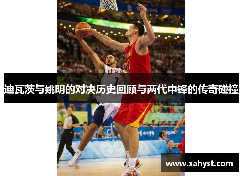 迪瓦茨与姚明的对决历史回顾与两代中锋的传奇碰撞