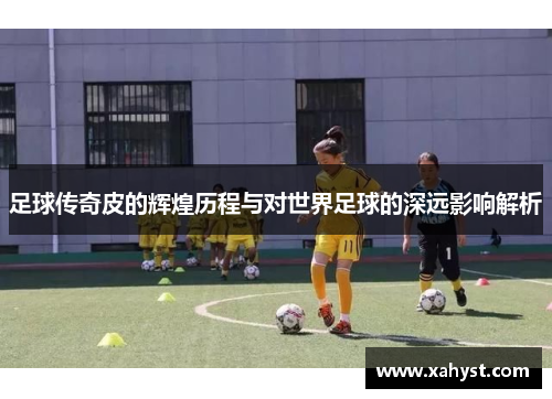足球传奇皮的辉煌历程与对世界足球的深远影响解析