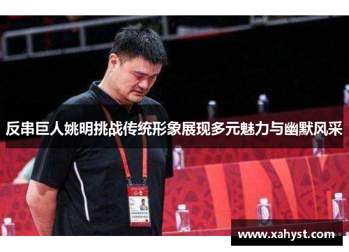 反串巨人姚明挑战传统形象展现多元魅力与幽默风采