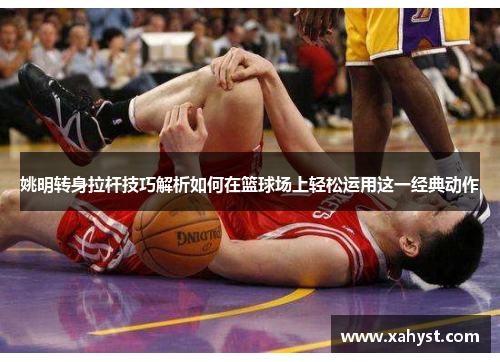 姚明转身拉杆技巧解析如何在篮球场上轻松运用这一经典动作